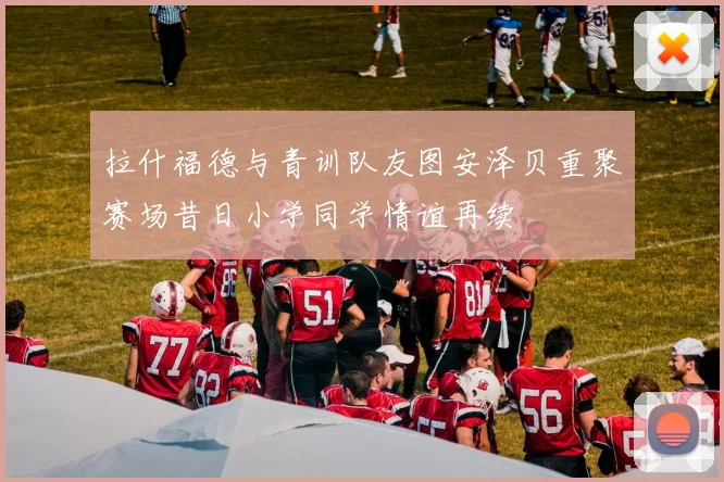 拉什福德与青训队友图安泽贝重聚赛场昔日小学同学情谊再续