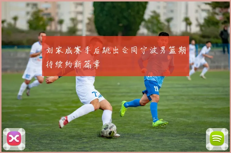 刘家成赛季后跳出合同宁波男篮期待续约新篇章