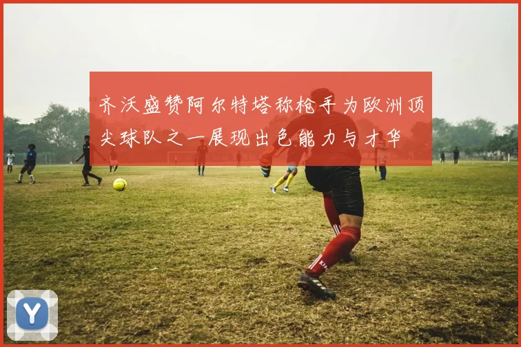 齐沃盛赞阿尔特塔称枪手为欧洲顶尖球队之一展现出色能力与才华