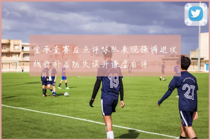 金承奎赛后点评球队表现强调进攻线弥补后防失误并谦虚自评