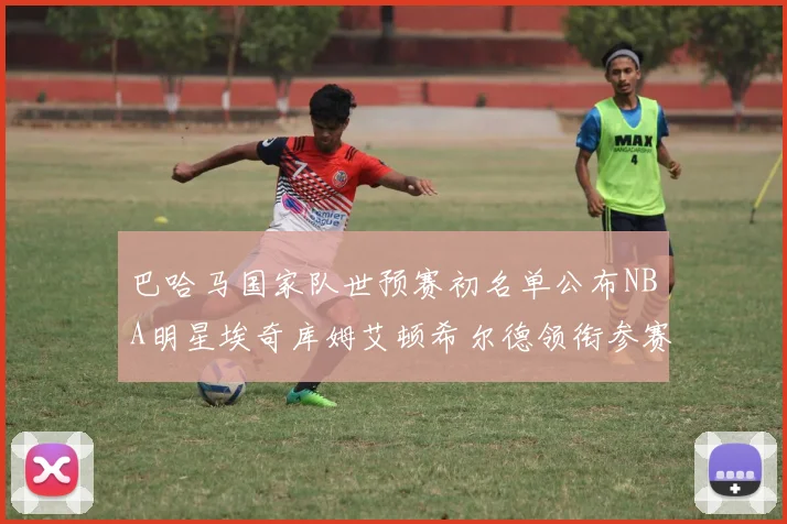 巴哈马国家队世预赛初名单公布NBA明星埃奇库姆艾顿希尔德领衔参赛阵容