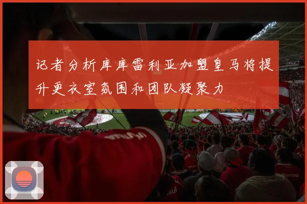 记者分析库库雷利亚加盟皇马将提升更衣室氛围和团队凝聚力