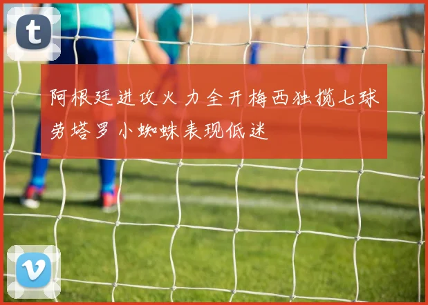阿根廷进攻火力全开梅西独揽七球劳塔罗小蜘蛛表现低迷