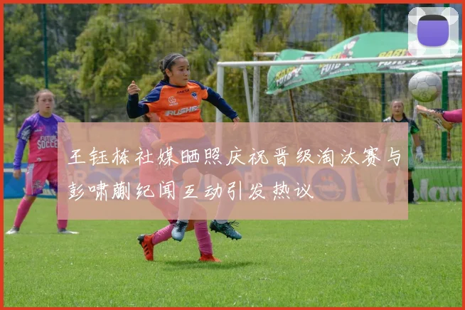 王钰栋社媒晒照庆祝晋级淘汰赛与彭啸蒯纪闻互动引发热议