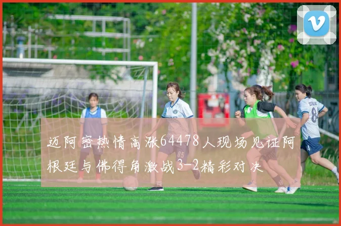 迈阿密热情高涨64478人现场见证阿根廷与佛得角激战3-2精彩对决