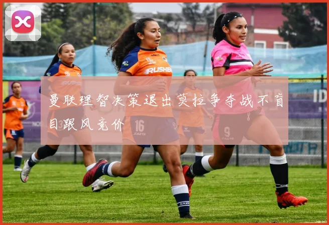 曼联理智决策退出莫拉争夺战不盲目跟风竞价