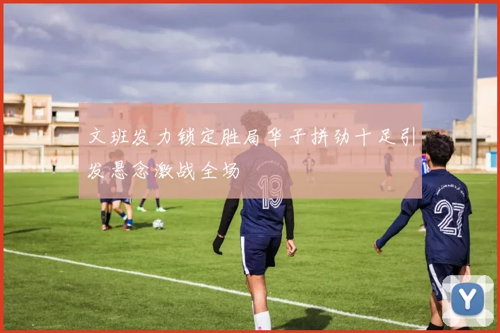 文班发力锁定胜局华子拼劲十足引发悬念激战全场