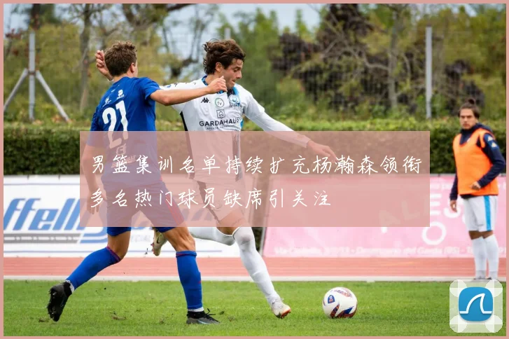 男篮集训名单持续扩充杨瀚森领衔多名热门球员缺席引关注