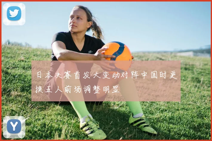 日本决赛首发大变动对阵中国时更换五人前场调整明显
