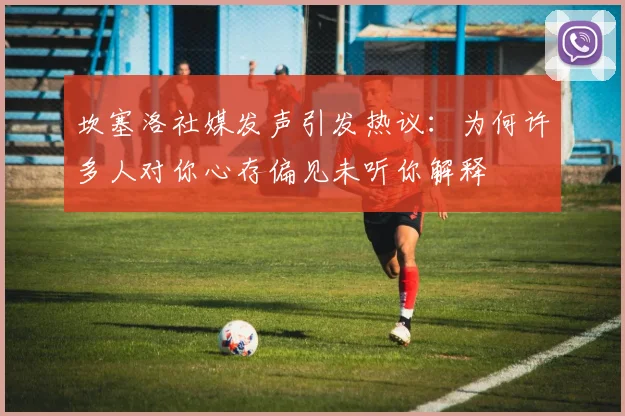 坎塞洛社媒发声引发热议：为何许多人对你心存偏见未听你解释