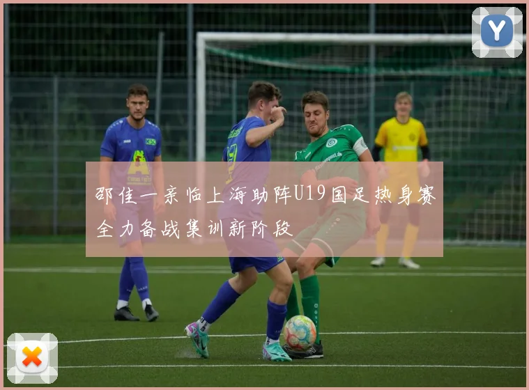 邵佳一亲临上海助阵U19国足热身赛全力备战集训新阶段