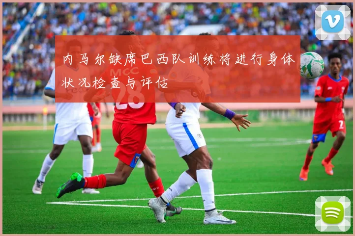 内马尔缺席巴西队训练将进行身体状况检查与评估
