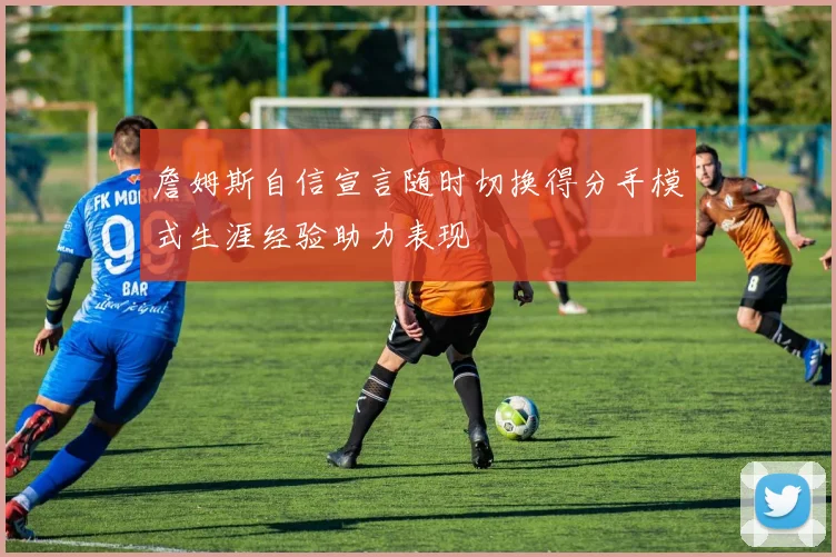 詹姆斯自信宣言随时切换得分手模式生涯经验助力表现