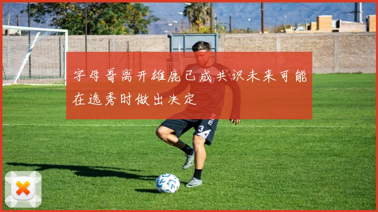 字母哥离开雄鹿已成共识未来可能在选秀时做出决定